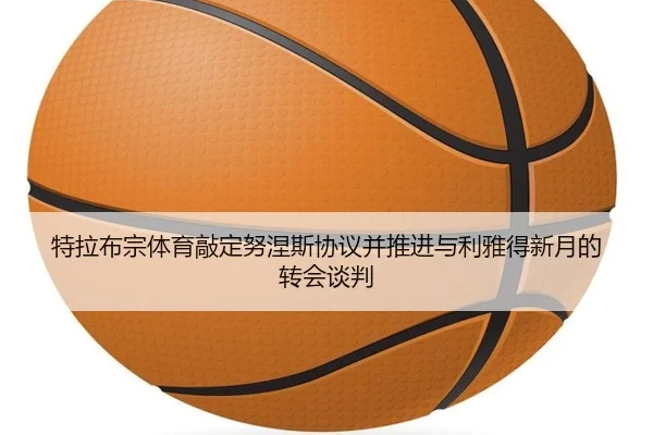 特拉布宗体育敲定努涅斯协议并推进与利雅得新月的转会谈判