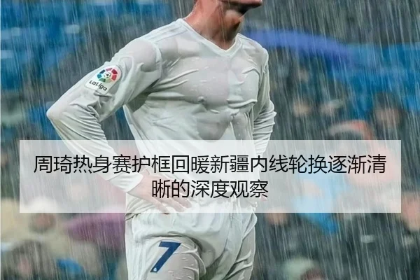 周琦热身赛护框回暖新疆内线轮换逐渐清晰的深度观察
